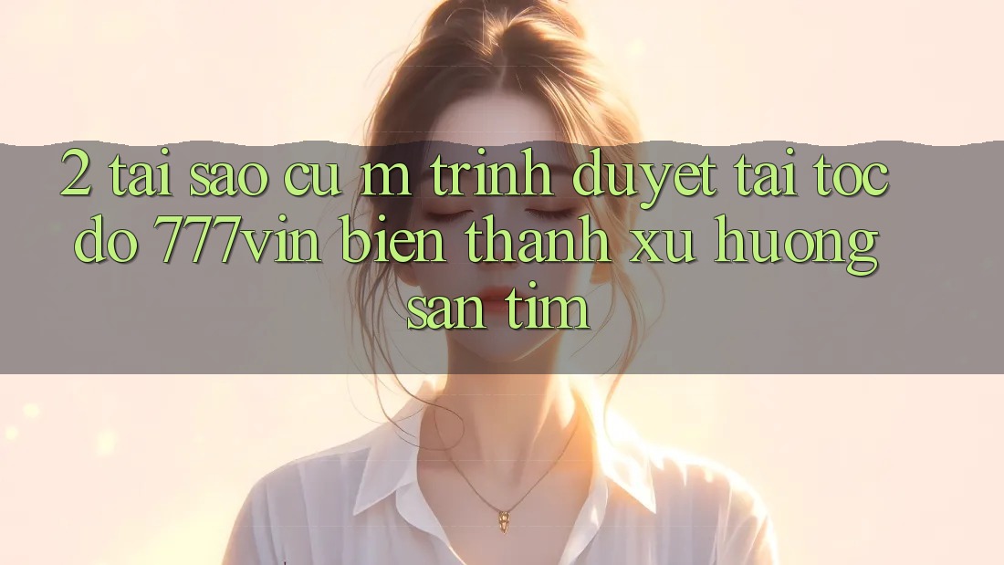 2. Tại Sao Cụ M Trình Duyệt “Tải Tốc độ 777vin” Biến thành Xu Hướng Săn tìm?