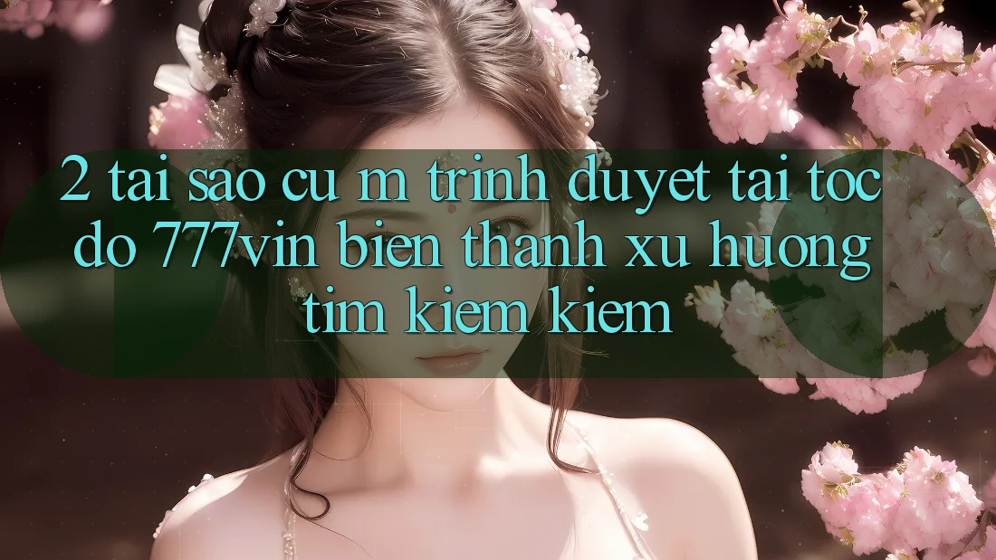 2. Tại Sao Cụ M Trình Duyệt “Tải Tốc độ 777vin” Biến thành Xu Hướng Tìm kiếm Kiếm?