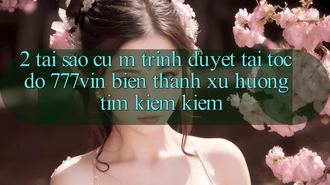 2. Tại Sao Cụ M Trình Duyệt “Tải Tốc độ 777vin” Biến thành Xu Hướng Tìm kiếm Kiếm?