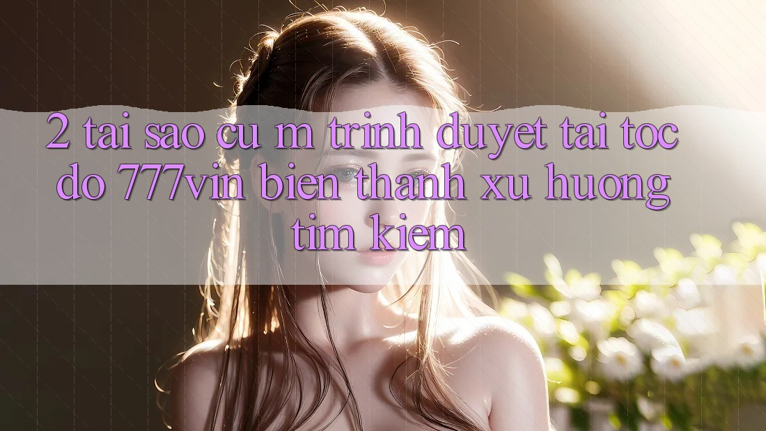 2. Tại Sao Cụ M Trình Duyệt “Tải Tốc độ 777vin” Biến thành Xu Hướng Tìm Kiếm? 2. Tại Sao Cụ M Trình Duyệt “Tải Tốc độ 777vin” Biến thành Xu Hướng Tìm Kiếm?
