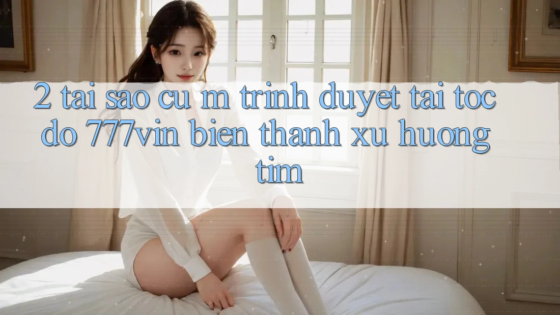 2. Tại Sao Cụ M Trình Duyệt “Tải Tốc độ 777vin” Biến thành Xu Hướng Tìm? 2. Tại Sao Cụ M Trình Duyệt “Tải Tốc độ 777vin” Biến thành Xu Hướng Tìm?