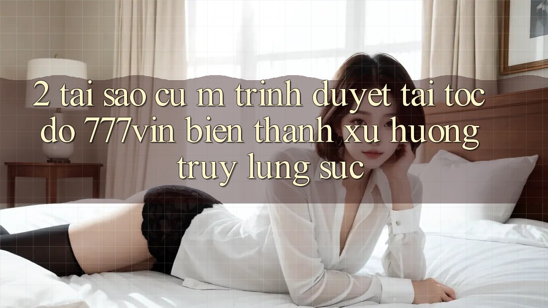 2. Tại Sao Cụ M Trình Duyệt “Tải Tốc độ 777vin” Biến thành Xu Hướng Truy lùng sục?