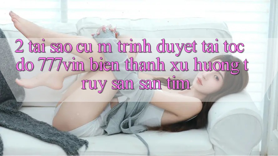 2. Tại Sao Cụ M Trình Duyệt “Tải Tốc độ 777vin” Biến thành Xu Hướng Truy săn săn tìm? 2. Tại Sao Cụ M Trình Duyệt “Tải Tốc độ 777vin” Biến thành Xu Hướng Truy săn săn tìm?