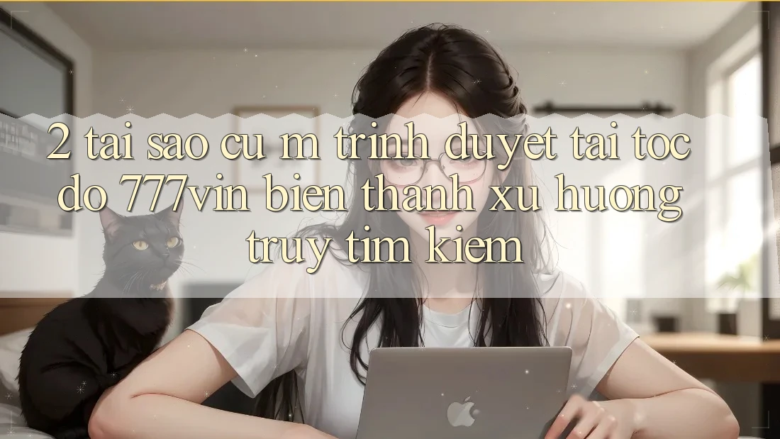 2. Tại Sao Cụ M Trình Duyệt “Tải Tốc độ 777vin” Biến thành Xu Hướng Truy tìm Kiếm? 2. Tại Sao Cụ M Trình Duyệt “Tải Tốc độ 777vin” Biến thành Xu Hướng Truy tìm Kiếm?