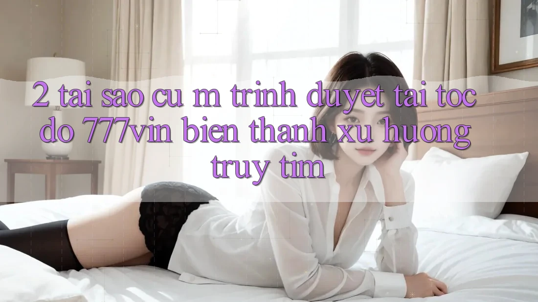 2. Tại Sao Cụ M Trình Duyệt “Tải Tốc độ 777vin” Biến thành Xu Hướng Truy tìm?