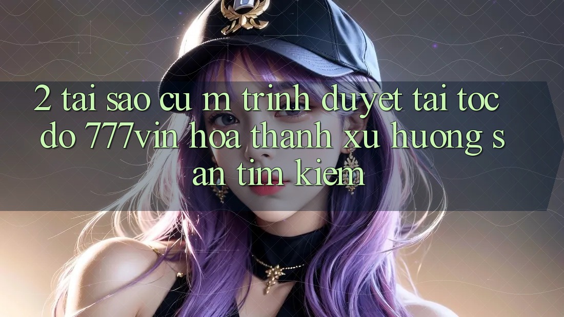2. Tại Sao Cụ M Trình Duyệt “Tải Tốc độ 777vin” Hóa thành Xu Hướng Săn tìm Kiếm? 2. Tại Sao Cụ M Trình Duyệt “Tải Tốc độ 777vin” Hóa thành Xu Hướng Săn tìm Kiếm?