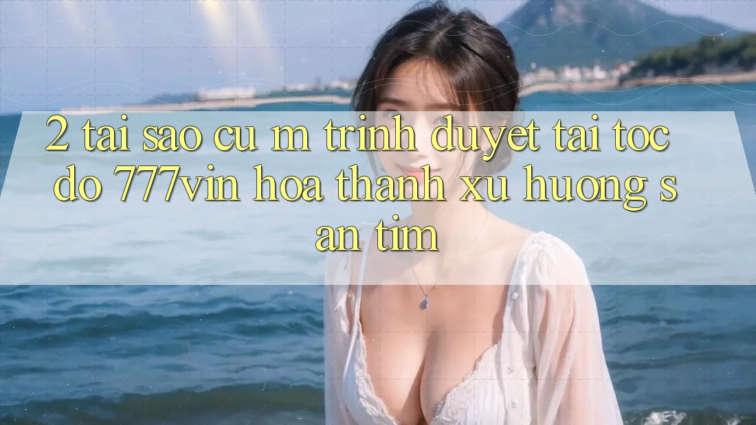 2. Tại Sao Cụ M Trình Duyệt “Tải Tốc độ 777vin” Hóa thành Xu Hướng Săn tìm? 2. Tại Sao Cụ M Trình Duyệt “Tải Tốc độ 777vin” Hóa thành Xu Hướng Săn tìm?