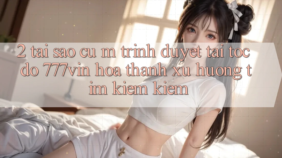 2. Tại Sao Cụ M Trình Duyệt “Tải Tốc độ 777vin” Hóa thành Xu Hướng Tìm kiếm Kiếm?