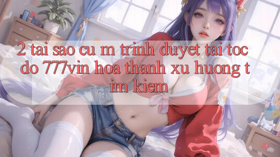 2. Tại Sao Cụ M Trình Duyệt “Tải Tốc độ 777vin” Hóa thành Xu Hướng Tìm Kiếm? 2. Tại Sao Cụ M Trình Duyệt “Tải Tốc độ 777vin” Hóa thành Xu Hướng Tìm Kiếm?