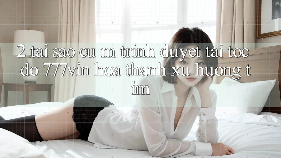2. Tại Sao Cụ M Trình Duyệt “Tải Tốc độ 777vin” Hóa thành Xu Hướng Tìm? 2. Tại Sao Cụ M Trình Duyệt “Tải Tốc độ 777vin” Hóa thành Xu Hướng Tìm?