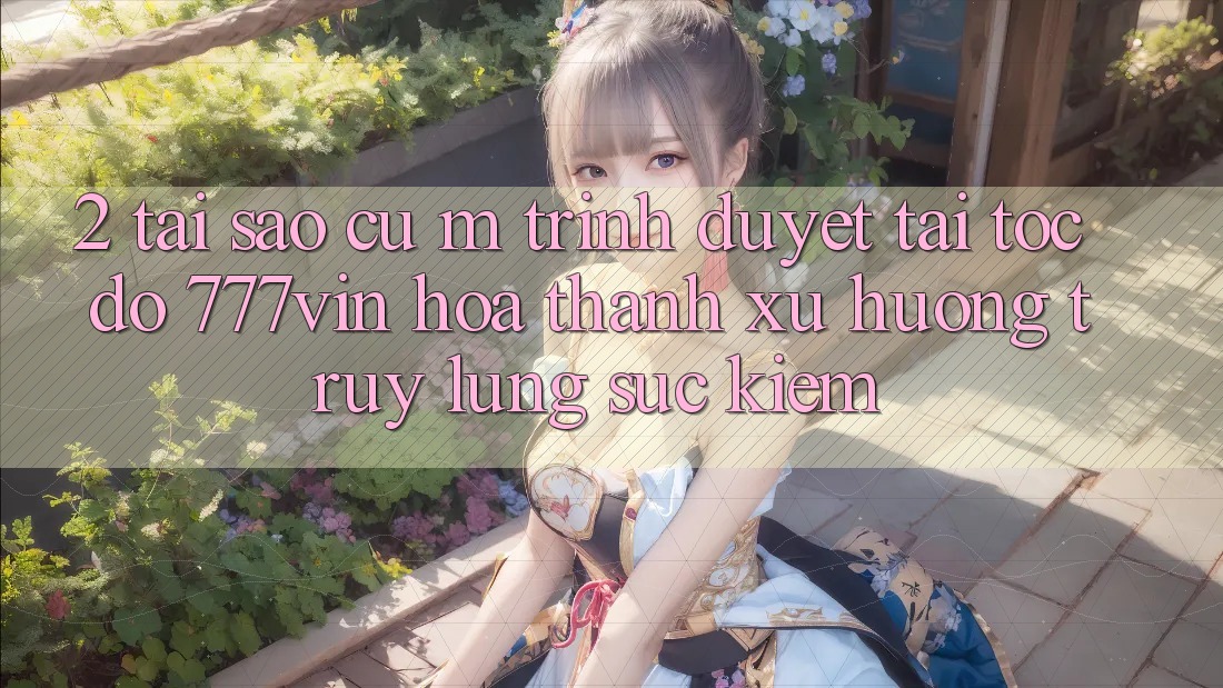 2. Tại Sao Cụ M Trình Duyệt “Tải Tốc độ 777vin” Hóa thành Xu Hướng Truy lùng sục Kiếm?