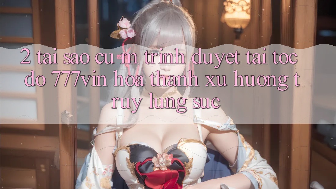 2. Tại Sao Cụ M Trình Duyệt “Tải Tốc độ 777vin” Hóa thành Xu Hướng Truy lùng sục?