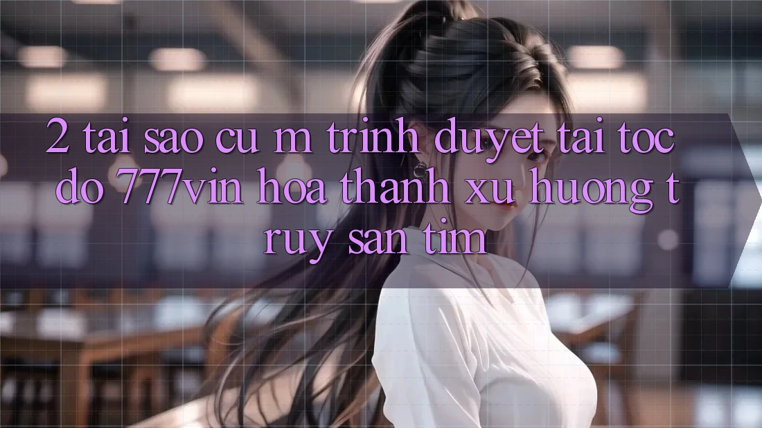 2. Tại Sao Cụ M Trình Duyệt “Tải Tốc độ 777vin” Hóa thành Xu Hướng Truy săn tìm?