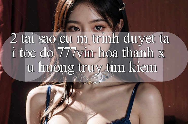2. Tại Sao Cụ M Trình Duyệt “Tải Tốc độ 777vin” Hóa thành Xu Hướng Truy tìm Kiếm? 2. Tại Sao Cụ M Trình Duyệt “Tải Tốc độ 777vin” Hóa thành Xu Hướng Truy tìm Kiếm?