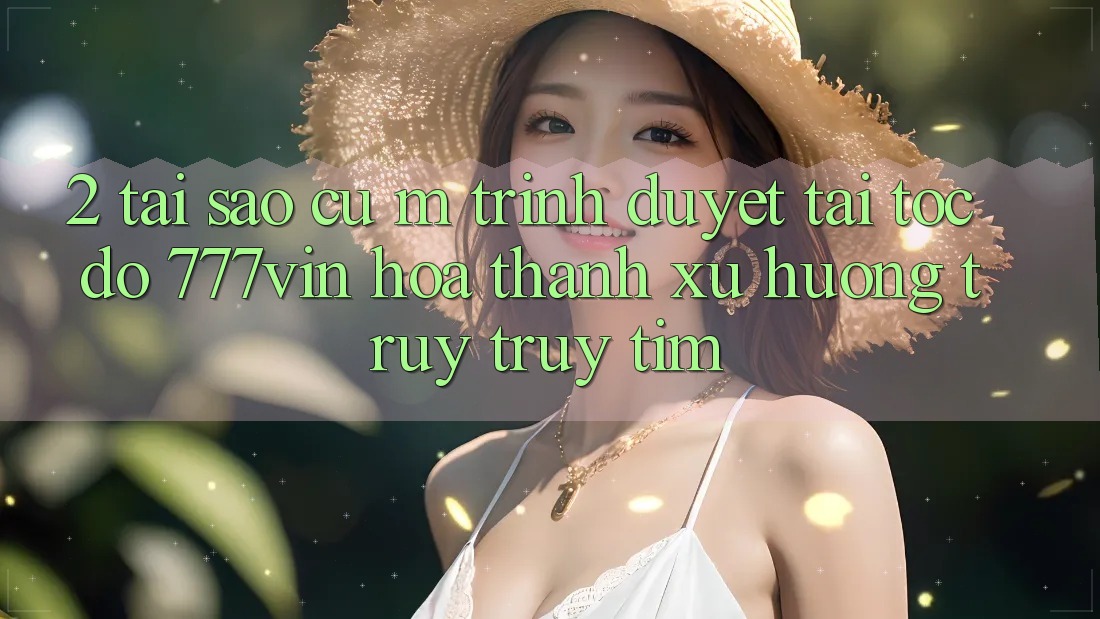 2. Tại Sao Cụ M Trình Duyệt “Tải Tốc độ 777vin” Hóa thành Xu Hướng Truy truy tìm?