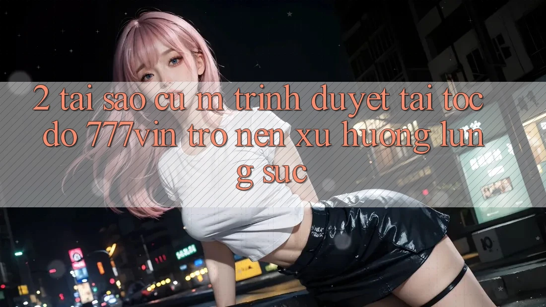 2. Tại Sao Cụ M Trình Duyệt “Tải Tốc độ 777vin” Trở nên Xu Hướng Lùng sục?