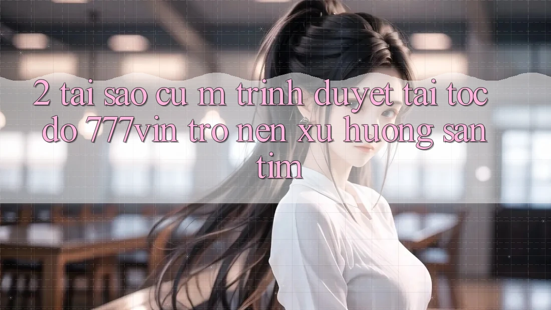 2. Tại Sao Cụ M Trình Duyệt “Tải Tốc độ 777vin” Trở nên Xu Hướng Săn tìm?