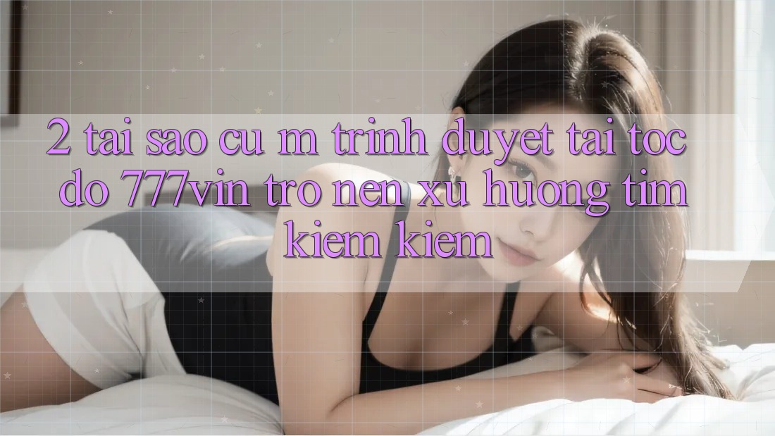 2. Tại Sao Cụ M Trình Duyệt “Tải Tốc độ 777vin” Trở nên Xu Hướng Tìm kiếm Kiếm? 2. Tại Sao Cụ M Trình Duyệt “Tải Tốc độ 777vin” Trở nên Xu Hướng Tìm kiếm Kiếm?