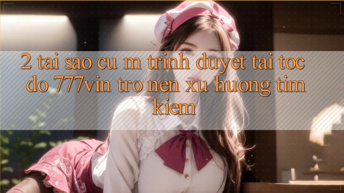 2. Tại Sao Cụ M Trình Duyệt “Tải Tốc độ 777vin” Trở nên Xu Hướng Tìm Kiếm? 2. Tại Sao Cụ M Trình Duyệt “Tải Tốc độ 777vin” Trở nên Xu Hướng Tìm Kiếm?