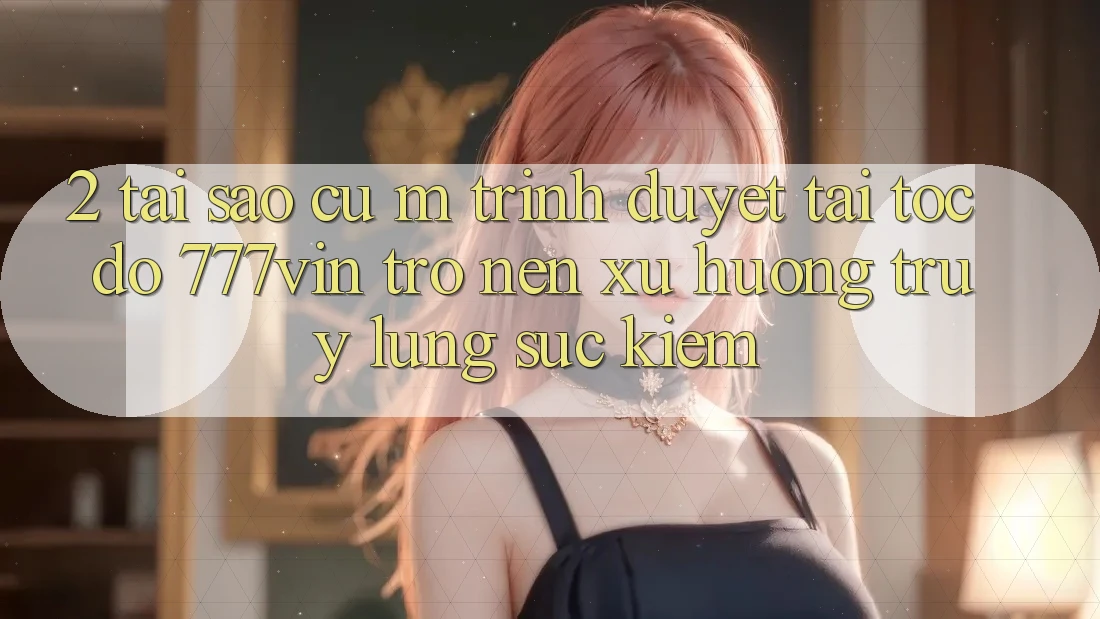 2. Tại Sao Cụ M Trình Duyệt “Tải Tốc độ 777vin” Trở nên Xu Hướng Truy lùng sục Kiếm? 2. Tại Sao Cụ M Trình Duyệt “Tải Tốc độ 777vin” Trở nên Xu Hướng Truy lùng sục Kiếm?