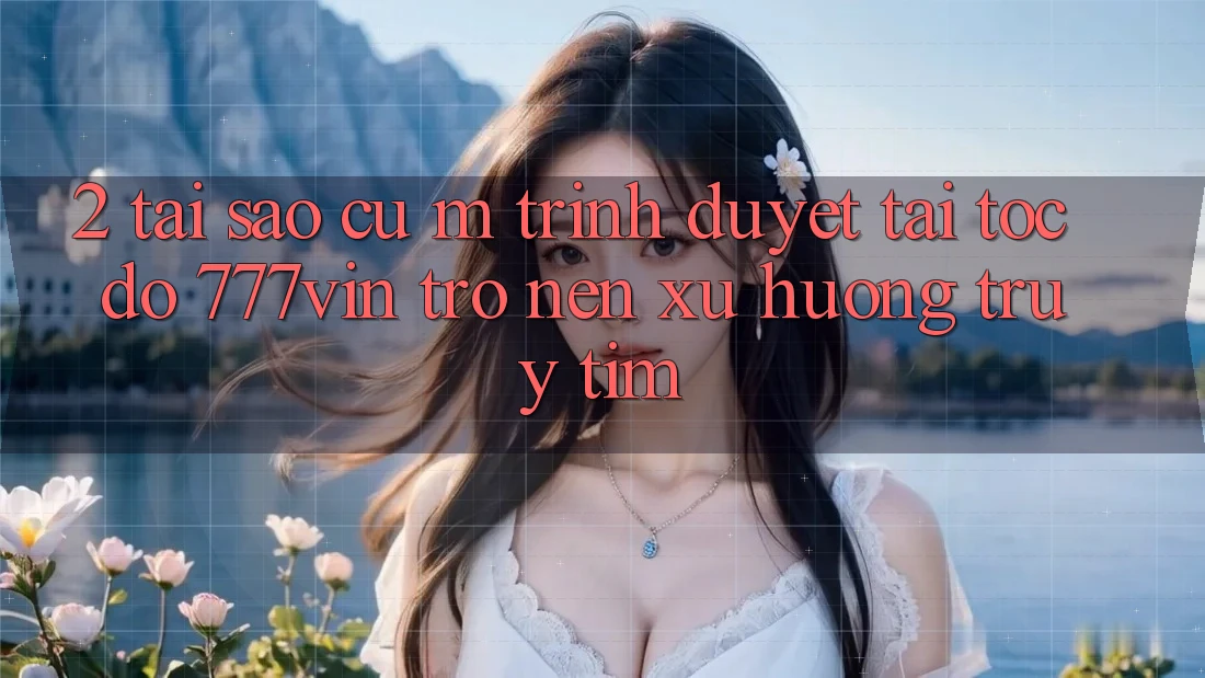 2. Tại Sao Cụ M Trình Duyệt “Tải Tốc độ 777vin” Trở nên Xu Hướng Truy tìm?