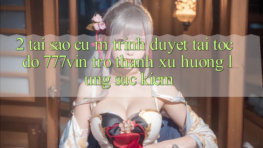2. Tại Sao Cụ M Trình Duyệt “Tải Tốc độ 777vin” Trở Thành Xu Hướng Lùng sục Kiếm?
