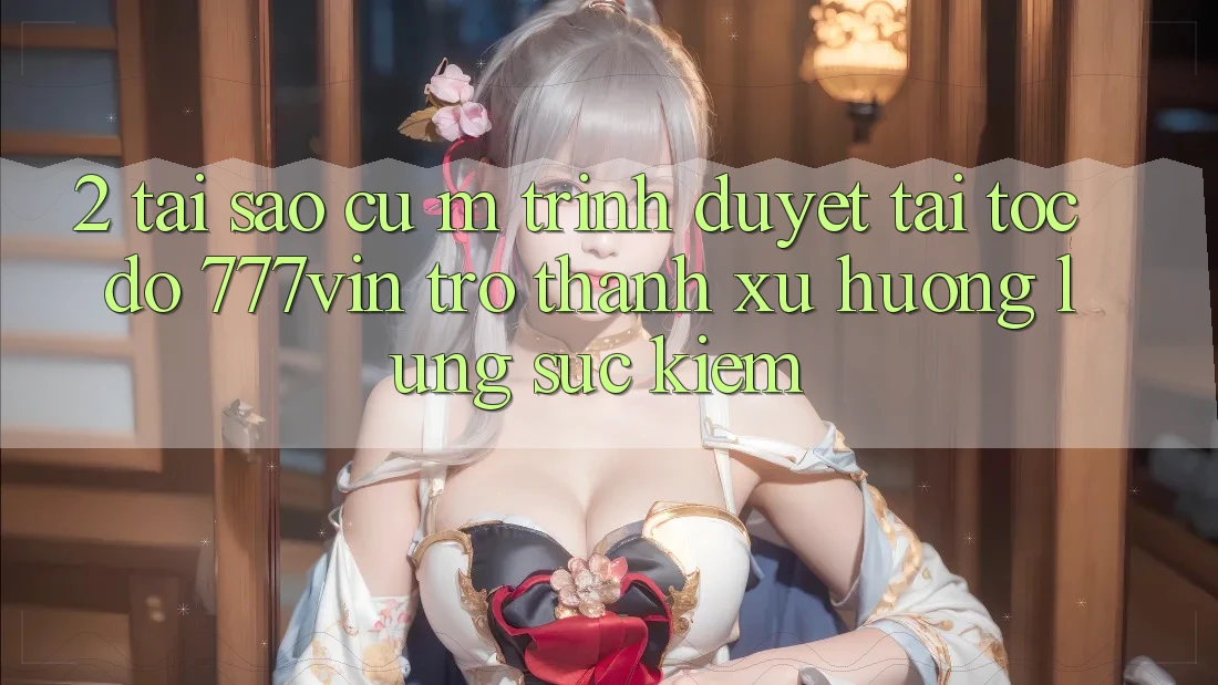 2. Tại Sao Cụ M Trình Duyệt “Tải Tốc độ 777vin” Trở Thành Xu Hướng Lùng sục Kiếm?