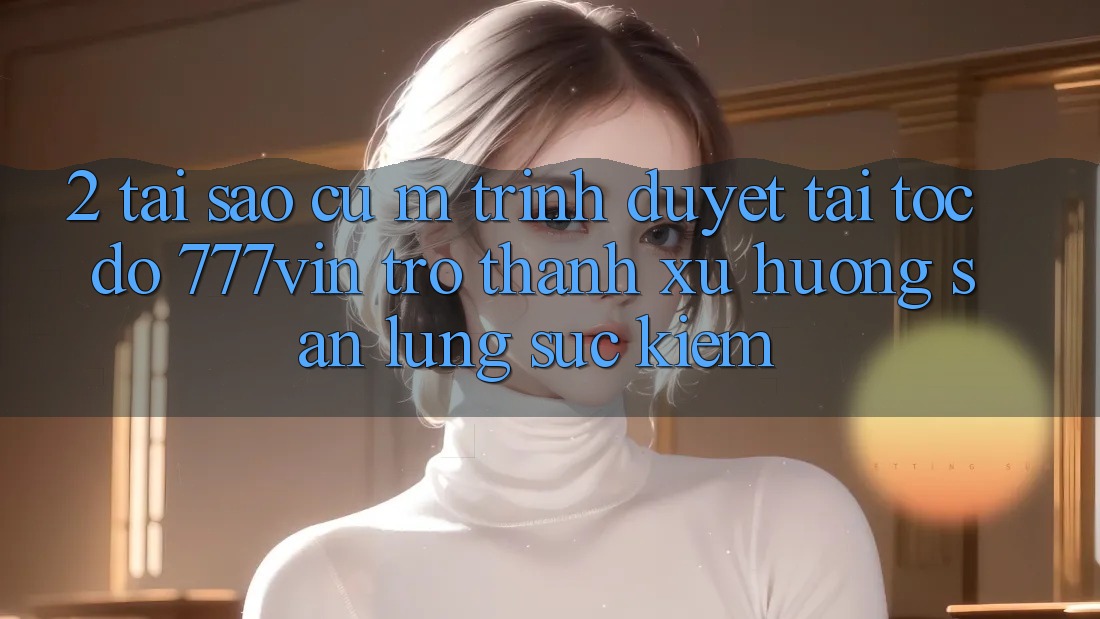 2. Tại Sao Cụ M Trình Duyệt “Tải Tốc độ 777vin” Trở Thành Xu Hướng Săn lùng sục Kiếm?