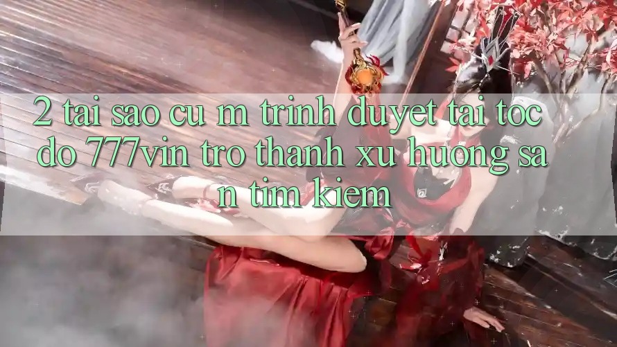 2. Tại Sao Cụ M Trình Duyệt “Tải Tốc độ 777vin” Trở Thành Xu Hướng Săn tìm Kiếm? 2. Tại Sao Cụ M Trình Duyệt “Tải Tốc độ 777vin” Trở Thành Xu Hướng Săn tìm Kiếm?