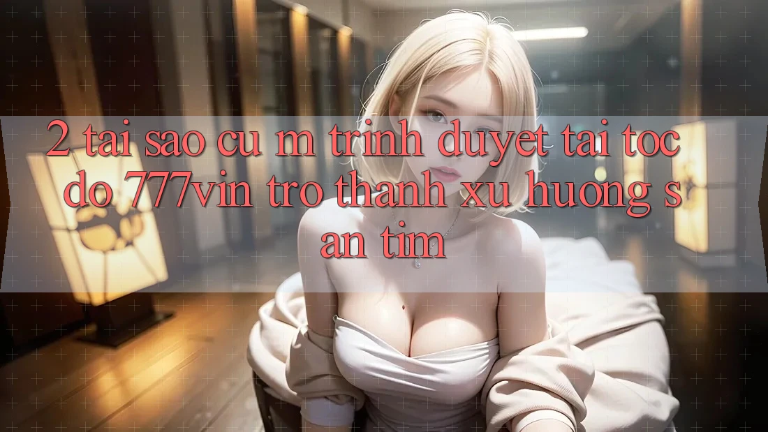 2. Tại Sao Cụ M Trình Duyệt “Tải Tốc độ 777vin” Trở Thành Xu Hướng Săn tìm? 2. Tại Sao Cụ M Trình Duyệt “Tải Tốc độ 777vin” Trở Thành Xu Hướng Săn tìm?