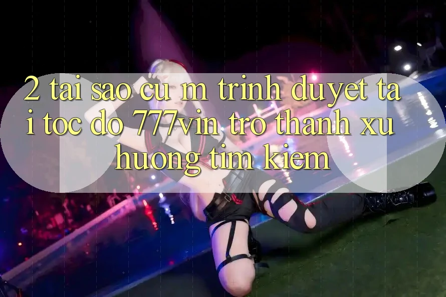2. Tại Sao Cụ M Trình Duyệt “Tải Tốc độ 777vin” Trở thành Xu Hướng Tìm Kiếm?