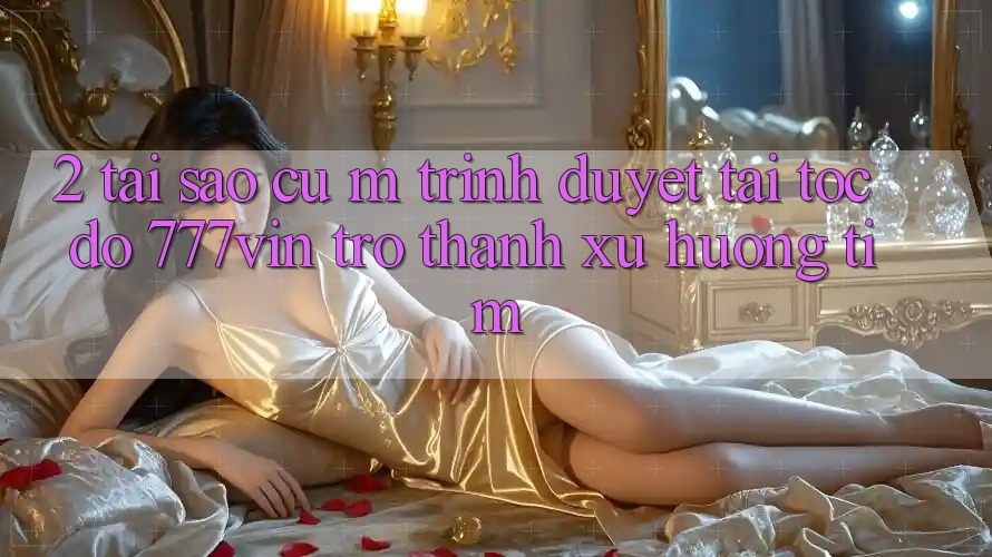 2. Tại Sao Cụ M Trình Duyệt “Tải Tốc độ 777vin” Trở thành Xu Hướng Tìm? 2. Tại Sao Cụ M Trình Duyệt “Tải Tốc độ 777vin” Trở thành Xu Hướng Tìm?