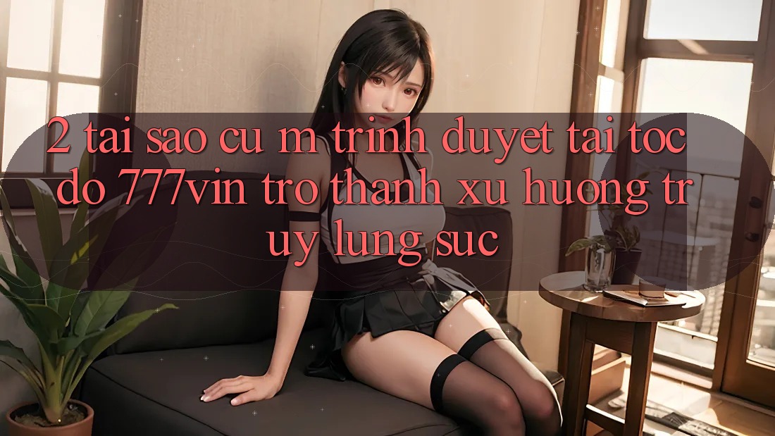 2. Tại Sao Cụ M Trình Duyệt “Tải Tốc độ 777vin” Trở thành Xu Hướng Truy lùng sục? 2. Tại Sao Cụ M Trình Duyệt “Tải Tốc độ 777vin” Trở thành Xu Hướng Truy lùng sục?