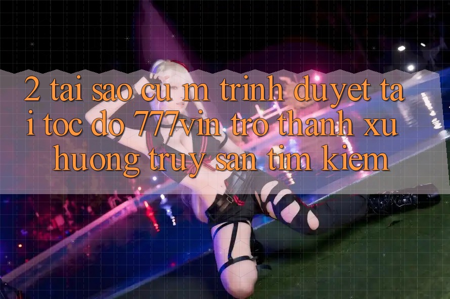 2. Tại Sao Cụ M Trình Duyệt “Tải Tốc độ 777vin” Trở thành Xu Hướng Truy săn tìm Kiếm? 2. Tại Sao Cụ M Trình Duyệt “Tải Tốc độ 777vin” Trở thành Xu Hướng Truy săn tìm Kiếm?