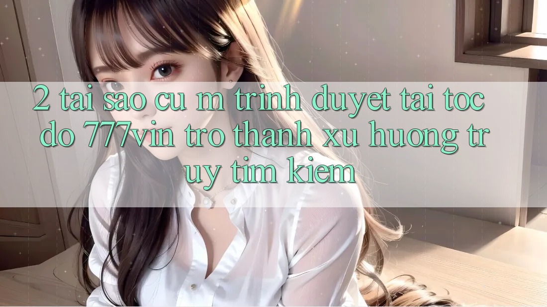 2. Tại Sao Cụ M Trình Duyệt “Tải Tốc độ 777vin” Trở Thành Xu Hướng Truy tìm Kiếm? 2. Tại Sao Cụ M Trình Duyệt “Tải Tốc độ 777vin” Trở Thành Xu Hướng Truy tìm Kiếm?