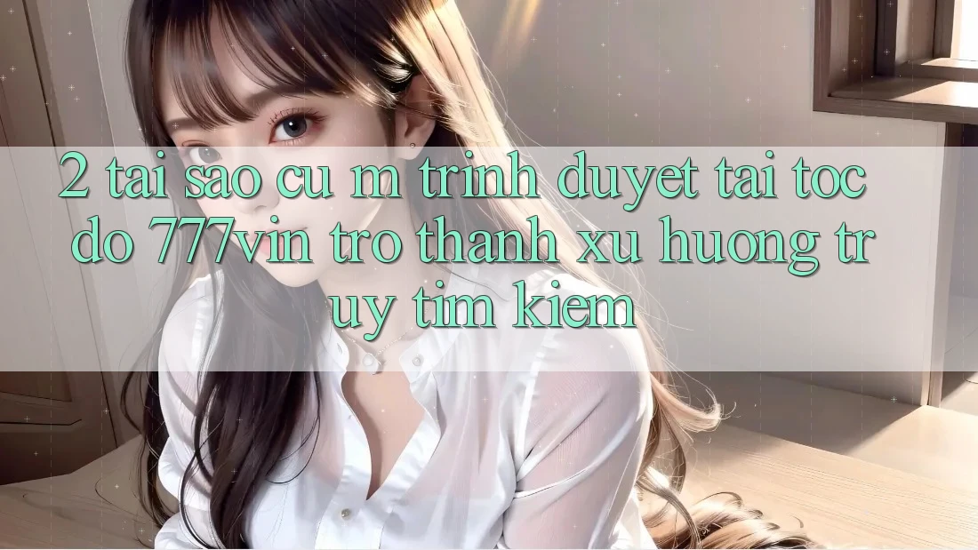 2. Tại Sao Cụ M Trình Duyệt “Tải Tốc độ 777vin” Trở Thành Xu Hướng Truy tìm Kiếm?