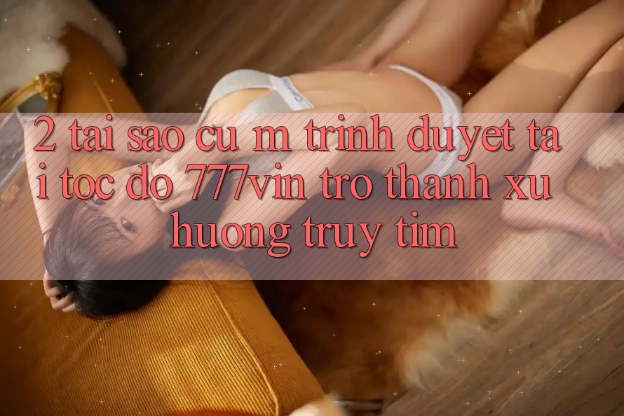 2. Tại Sao Cụ M Trình Duyệt “Tải Tốc độ 777vin” Trở Thành Xu Hướng Truy tìm?