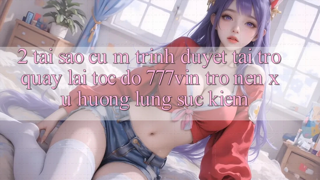 2. Tại Sao Cụ M Trình Duyệt “Tải trở quay lại Tốc độ 777vin” Trở nên Xu Hướng Lùng sục Kiếm?