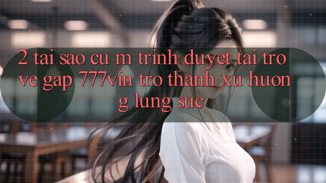 2. Tại Sao Cụ M Trình Duyệt “Tải trở về Gấp 777vin” Trở Thành Xu Hướng Lùng sục? 2. Tại Sao Cụ M Trình Duyệt “Tải trở về Gấp 777vin” Trở Thành Xu Hướng Lùng sục?