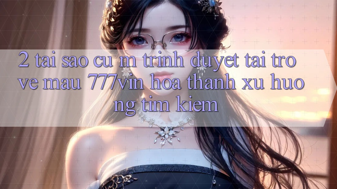 2. Tại Sao Cụ M Trình Duyệt “Tải trở về Mau 777vin” Hóa thành Xu Hướng Tìm Kiếm? 2. Tại Sao Cụ M Trình Duyệt “Tải trở về Mau 777vin” Hóa thành Xu Hướng Tìm Kiếm?
