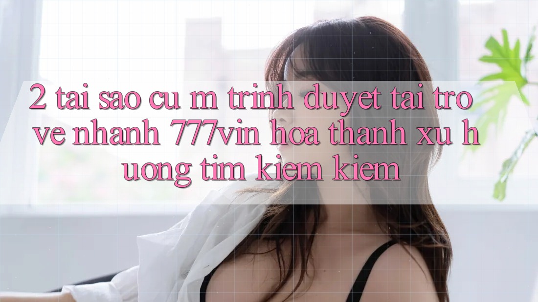 2. Tại Sao Cụ M Trình Duyệt “Tải trở về Nhanh 777vin” Hóa thành Xu Hướng Tìm kiếm Kiếm?