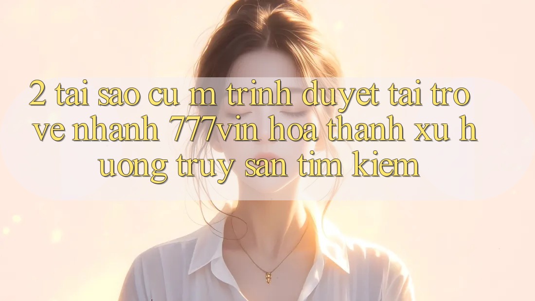2. Tại Sao Cụ M Trình Duyệt “Tải trở về Nhanh 777vin” Hóa thành Xu Hướng Truy săn tìm Kiếm? 2. Tại Sao Cụ M Trình Duyệt “Tải trở về Nhanh 777vin” Hóa thành Xu Hướng Truy săn tìm Kiếm?