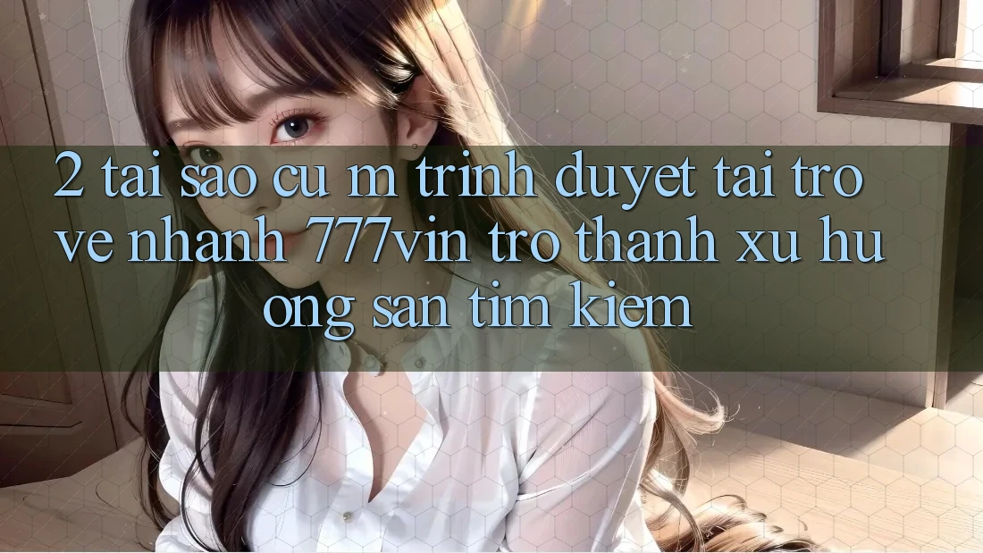 2. Tại Sao Cụ M Trình Duyệt “Tải trở về Nhanh 777vin” Trở Thành Xu Hướng Săn tìm Kiếm?