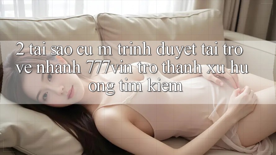2. Tại Sao Cụ M Trình Duyệt “Tải trở về Nhanh 777vin” Trở Thành Xu Hướng Tìm Kiếm?