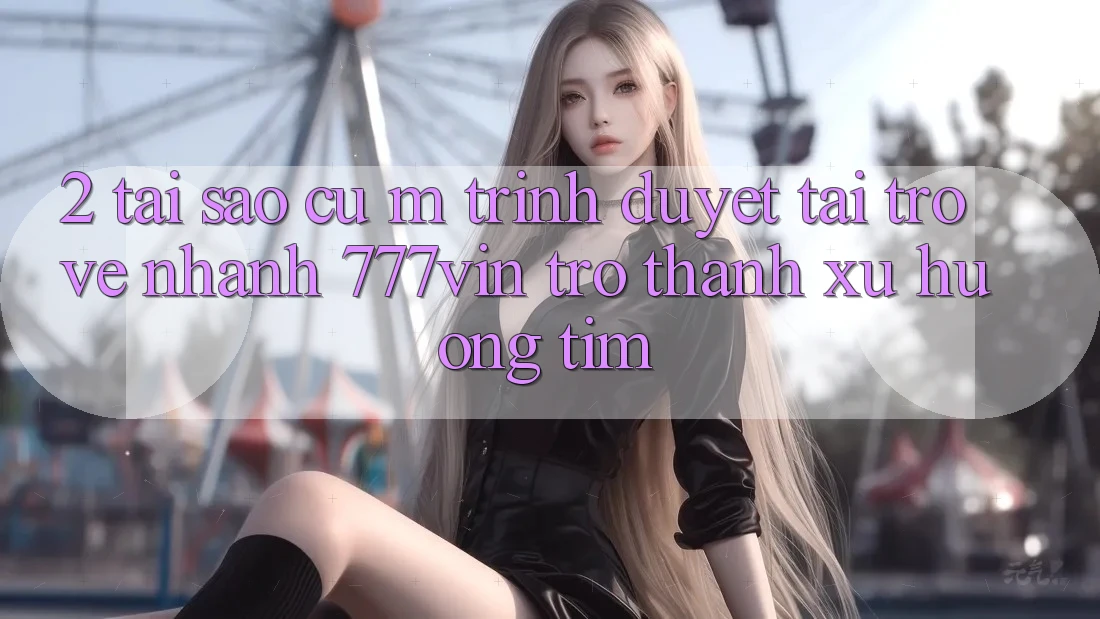 2. Tại Sao Cụ M Trình Duyệt “Tải trở về Nhanh 777vin” Trở Thành Xu Hướng Tìm?