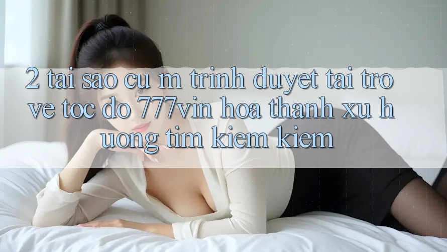 2. Tại Sao Cụ M Trình Duyệt “Tải trở về Tốc độ 777vin” Hóa thành Xu Hướng Tìm kiếm Kiếm? 2. Tại Sao Cụ M Trình Duyệt “Tải trở về Tốc độ 777vin” Hóa thành Xu Hướng Tìm kiếm Kiếm?