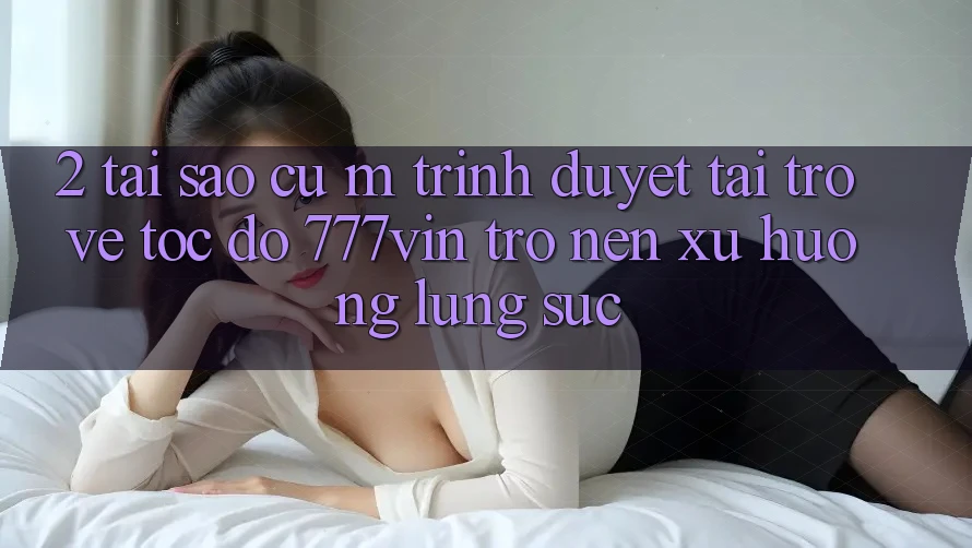 2. Tại Sao Cụ M Trình Duyệt “Tải trở về Tốc độ 777vin” Trở nên Xu Hướng Lùng sục?