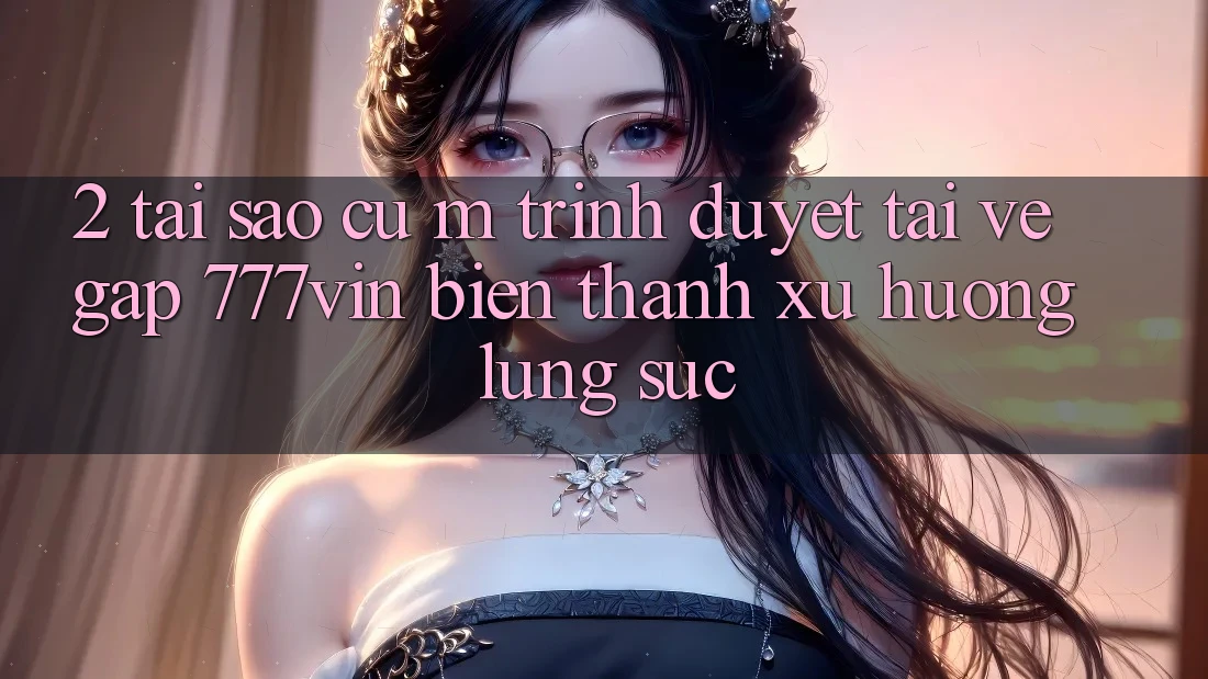 2. Tại Sao Cụ M Trình Duyệt “Tải về Gấp 777vin” Biến thành Xu Hướng Lùng sục? 2. Tại Sao Cụ M Trình Duyệt “Tải về Gấp 777vin” Biến thành Xu Hướng Lùng sục?