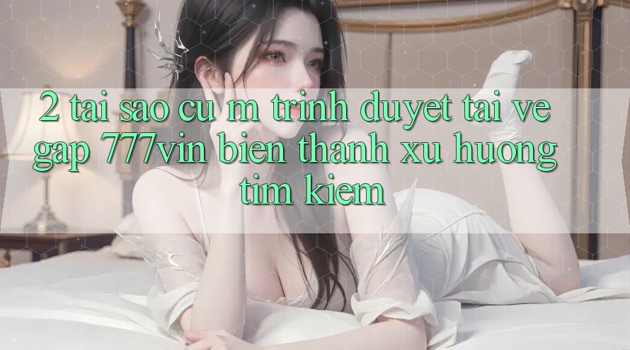 2. Tại Sao Cụ M Trình Duyệt “Tải về Gấp 777vin” Biến thành Xu Hướng Tìm Kiếm? 2. Tại Sao Cụ M Trình Duyệt “Tải về Gấp 777vin” Biến thành Xu Hướng Tìm Kiếm?