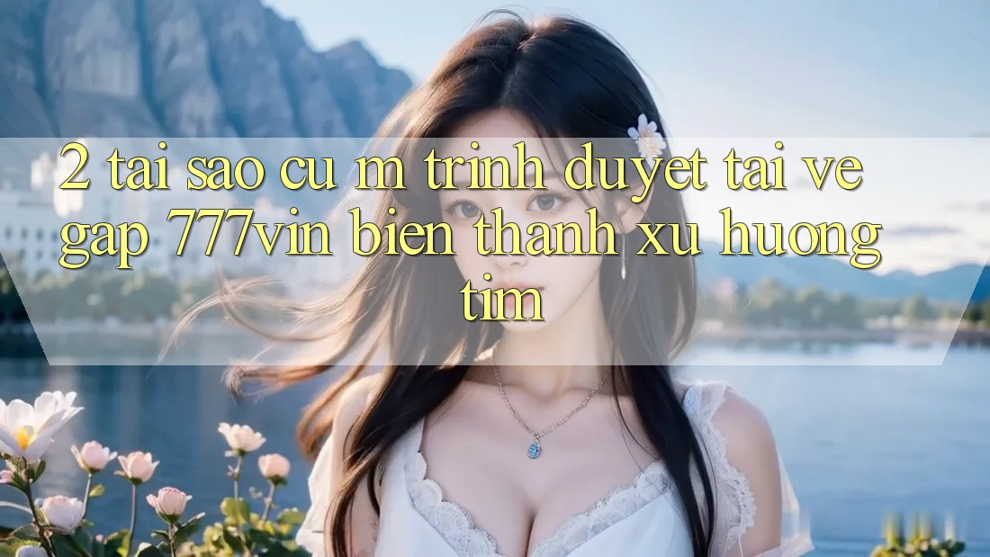 2. Tại Sao Cụ M Trình Duyệt “Tải về Gấp 777vin” Biến thành Xu Hướng Tìm? 2. Tại Sao Cụ M Trình Duyệt “Tải về Gấp 777vin” Biến thành Xu Hướng Tìm?